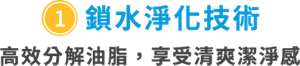 ①鎖水淨化技術　高效分解油脂，享受清爽潔淨感
