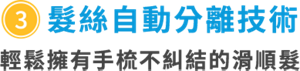 ③髮絲自動分離技術　輕鬆擁有手梳不糾結的滑順髮　