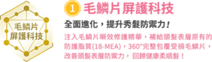 ②毛鱗片屏護科技　全面進化，提升秀髮防禦力！　注入毛鱗片瞬效修護精華，補給頭髮表層原有的 防護脂質(18-MEA)，360°完整包覆受損毛鱗片， 改善頭髮表層防禦力， 回歸健康柔順髮！