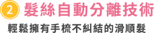 ③髮絲自動分離技術　輕鬆擁有手梳不糾結的滑順髮　