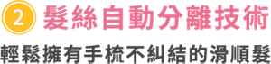 ③髮絲自動分離技術　輕鬆擁有手梳不糾結的滑順髮　