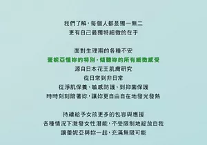 我們了解,每個人都是獨一無二 更有自己最獨特細微的在乎 面對生理期的各種不安 蕾妮亞懂妳的特別,傾聽妳的所有細微感受 源自日本花王肌膚研究 從日常到非日常 從淨肌保養、敏感防護、到抑菌保護 時時刻刻陪著妳,讓妳更自由自在地發光發熱 持續給予女孩更多的包容與應援 各種情況下激發女性潛能,不受限制地綻放自我 讓蕾妮亞與妳一起,充滿無限可能
