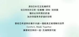源自日本花王肌膚研究從日常到非日常，從膚觸、淨味、到抑菌懂妳此刻所需的舒適為妳保留更多舒適的空間 蕾妮亞希望與妳攜手共創一個能真正被理解的世界 Comfort, Made Together 讓蕾妮亞與妳一起，充滿無限可能