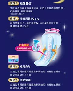 魔法1 極吸5倍 5倍速吸的魔術超導體方塊，能把大量經血瞬間吸隱，乾爽舒適，整晚超好睡 魔法2 極寬尾翼17cm 超大尾翼加上三道防漏壓紋，防止夜晚經血後漏，讓量多夜變平安夜 17cm超寬尾翼 日本開發 魔術超導體方塊 魔法3 極貼身形 舒適的棉質表層與超服貼鎖漏技術，無縫貼合臀部，睡姿再放肆也不外漏 魔法4 極防側漏 舒適的棉質表層與超服貼鎖漏技術，無縫貼合臀部，睡姿再放肆也不外漏