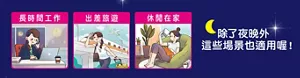 長時間工作 出差旅遊 休閒在家 除了夜晚外 這些場景也適用喔！