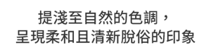 提淺至自然的色調，呈現柔和且清新脫俗的印象