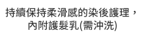 持續保持柔滑感的染後護理，內附護髮乳(需沖洗)