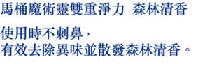 馬桶魔術靈雙重淨力 森林清香 使用時不刺鼻，有效去除異味並 散發森林清香。