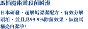 馬桶魔術靈殺菌瞬潔 日本研發，超解垢漂潔配方，有效分解頑垢，並且具99.9%除菌效果，恢復馬桶亮白潔淨!