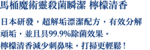 馬桶魔術靈殺菌瞬潔 檸檬清香 日本研發，超解垢漂潔配方，有效分解頑垢，並且具99.9%除菌效果。 檸檬清香減少刺鼻味，打掃更輕鬆!
