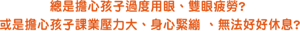 總是擔心孩子過度用眼、雙眼疲勞?  或是擔心孩子課業壓力大、身心緊繃 、無法好好休息?