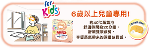 6歲以上兒童專用! 約40˚C蒸氣浴  舒適時間約20分鐘， 舒緩雙眼疲勞， 享受蒸氣帶來的深層放鬆感。