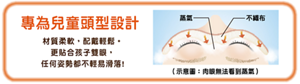 專為兒童頭型設計 材質柔軟，配戴輕鬆。 更貼合孩子雙眼， 任何姿勢都不輕易滑落!