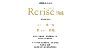 -品牌命名的由來-  Rerise 瑞絲  成為更好的自己 Re – 進一步 Rise – 昇起  讓您不受年齡限制，更加閃耀個人光彩！這就是我們品牌的宗旨。  Rerise 瑞絲的品牌形象是「上昇的太陽」 代表明亮、強健、 可以使原有的生命力展現出閃耀光采。