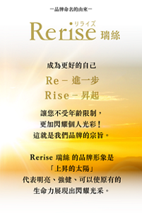 -品牌命名的由來-  Rerise 瑞絲  成為更好的自己 Re – 進一步 Rise – 昇起  讓您不受年齡限制，更加閃耀個人光彩！這就是我們品牌的宗旨。  Rerise 瑞絲的品牌形象是「上昇的太陽」 代表明亮、強健、 可以使原有的生命力展現出閃耀光采。