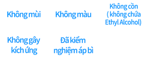 Không mùi ,Không màu ,Không cồn  ( không chứa Ethyl Alcohol),Không gây kích ứng,Đã kiểm nghiệm áp bì