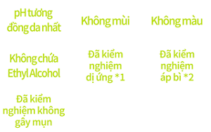 pH tương đồng da nhất,Không mùi,Không màu,Không chứa Ethyl Alcohol,Đã kiểm nghiệm dị ứng *1,Đã kiểm nghiệm áp bì *2,Đã kiểm nghiệm không gây mụn