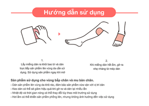 Sản phẩm sử dụng cho vùng bắp chân và mu bàn chân. - Dán sản phẩm lên vùng da khô ráo, đảm bảo sản phẩm vừa vặn với vị trí dán - Keo dán có thể sẽ giảm hiệu quả khi gỡ ra và dán lại nhiều lần - Nhiệt độ và thời gian nóng có thể thay đổi tùy theo môi trường sử dụng - Hơi ấm có thể khiến sản phẩm phồng lên, nhưng không ảnh hưởng đến việc sử dụng