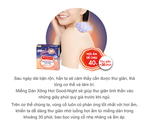 Sau ngày dài bận rộn, hẳn ta sẽ cảm thấy cần được thư giãn, thả lỏng cơ thể và tâm trí. Miếng Dán Xông Hơi Good-Night sẽ giúp thư giãn tinh thần vào những giây phút quý giá trước khi ngủ. Trên cơ thể chúng ta, vùng cổ luôn có phản ứng tốt nhất với hơi ấm, khiến ta dễ dàng thư giãn nhờ luồng hơi ấm từ miếng dán trong khoảng 30 phút, bao bọc vùng cổ nhẹ nhàng và ấm áp.