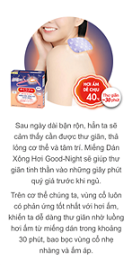 Sau ngày dài bận rộn, hẳn ta sẽ cảm thấy cần được thư giãn, thả lỏng cơ thể và tâm trí. Miếng Dán Xông Hơi Good-Night sẽ giúp thư giãn tinh thần vào những giây phút quý giá trước khi ngủ. Trên cơ thể chúng ta, vùng cổ luôn có phản ứng tốt nhất với hơi ấm, khiến ta dễ dàng thư giãn nhờ luồng hơi ấm từ miếng dán trong khoảng 30 phút, bao bọc vùng cổ nhẹ nhàng và ấm áp.