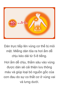 Dán trực tiếp lên vùng cơ thể bị mỏi mệt.  Miếng dán tỏa ra hơi ấm dễ chịu kéo dài từ 5-8 tiếng.  Hơi ấm dễ chịu, thấm sâu vào vùng được dán sẽ cải thiện lưu thông máu và giúp loại bỏ nguồn gốc của cơn đau do sự co thắt cơ ở vùng vai và lưng dưới.