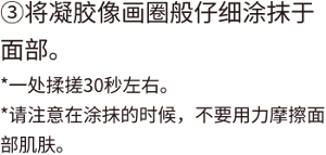 ③将凝胶像画圈般仔细涂抹于面部。*一处揉搓30秒左右。 *请注意在涂抹的时候，不要用力摩擦面部肌肤。