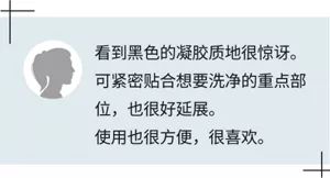 看到黑色的凝胶质地很惊讶。可紧密贴合想要洗净的重点部位，也很好延展。  使用也很方便，很喜欢。