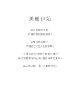 美麗伊始 每天都比昨天好，肌膚日復日變得更美。這種欣喜的變化，不僅自己，別人也能發現。一旦擁有自信，整個生命都在發亮，每天懷著喜悅的心情，邁向璀璨的未來。與ALBLANC一起，不斷進步吧。