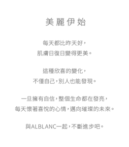 美麗伊始 每天都比昨天好，肌膚日復日變得更美。這種欣喜的變化，不僅自己，別人也能發現。一旦擁有自信，整個生命都在發亮，每天懷著喜悅的心情，邁向璀璨的未來。與ALBLANC一起，不斷進步吧。