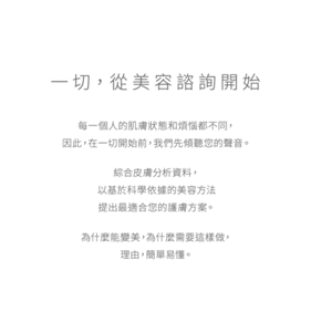 一切，從美容諮詢開始每一個人的肌膚狀態和煩惱都不同，因此，在一切開始前，我們先傾聽您的聲音。綜合皮膚分析資料，以基於科學依據的美容方法提出最適合您的護膚方案。為什麼能變美，為什麼需要這樣做，理由，簡單易懂。