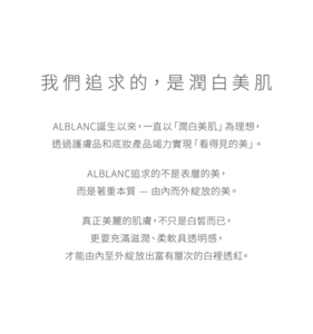 我們追求的，是潤白美肌 ALBLANC誕生以來，一直以「潤白美肌」為理想，透過護膚品和底妝產品竭力實現「看得見的美」。ALBLANC追求的不是表層的美，而是著重本質 — 由內而外綻放的美。真正美麗的肌膚，不只是白皙而已，更要充滿滋潤、柔軟具透明感，才能由內至外綻放出富有層次的白裡透紅。