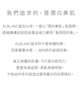 我們追求的，是潤白美肌 ALBLANC誕生以來，一直以「潤白美肌」為理想，透過護膚品和底妝產品竭力實現「看得見的美」。ALBLANC追求的不是表層的美，而是著重本質 — 由內而外綻放的美。真正美麗的肌膚，不只是白皙而已，更要充滿滋潤、柔軟具透明感，才能由內至外綻放出富有層次的白裡透紅。