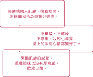 輕薄地融入肌膚，很易推開， 黑眼圈和色斑都充分遮住。 緊貼肌膚的感覺， 重疊塗抹也沒有厚粉感， 妝效自然。 不斑駁、不乾燥， 不厚重，妝容也漂亮， 塗上的瞬間心情都變好了。