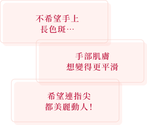 不希望手上長色斑… 手部肌膚 想變得更平滑 希望連指尖 都美麗動人！
