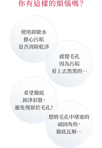 你有這樣的煩惱嗎？ 使用卸妝水 擔心污垢 是否清除乾淨 感覺毛孔 因為污垢 看上去黑黑的… 希望徹底 卸淨彩妝， 避免殘留於毛孔！ 想將毛孔中堵塞的 頑固角栓， 徹底瓦解…