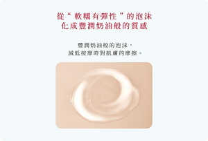 從“軟糯有彈性”的泡沫 化成豐潤奶油般的質感　豐潤奶油般的泡沫， 減低按摩時對肌膚的摩擦。