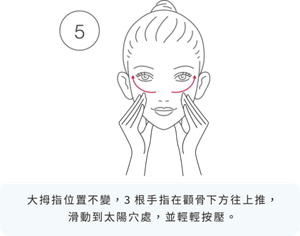 5 大拇指位置不變，3根手指在顴骨下方往上推， 滑動到太陽穴處，並輕輕按壓。
