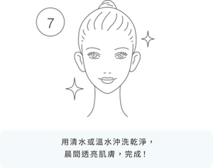 7 用清水或溫水沖洗乾淨， 晨間透亮肌膚，完成！