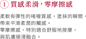 ①質感柔滑，零摩擦感 柔軟有彈性的啫喱質感，塗抹的瞬間，帶來平滑柔潤的觸感。 零摩擦感，特別適合舒服地按摩，與肌膚順滑融合。