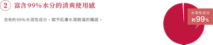 ②富含99%水分的清爽使用感 含有約99%水溶性成分，賦予肌膚水潤飽滿的觸感。