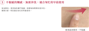 ③不黏膩的觸感，無需沖洗，適合匆忙的早晨使用 無油質地，使用後肌膚不黏膩，按摩後無需擦拭或沖洗，簡單方便，特別適合匆忙的早晨使用。