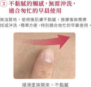 ③不黏膩的觸感，無需沖洗，適合匆忙的早晨使用 無油質地，使用後肌膚不黏膩，按摩後無需擦拭或沖洗，簡單方便，特別適合匆忙的早晨使用。