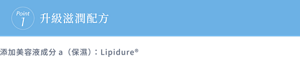 Point1 升級滋潤配方 添加美容液成分a（保濕）：Lipidure®