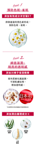 Point1 預防色斑、雀斑 添加有效成分洋甘菊ET 抑制過量的黑色素形成， 預防色斑、雀斑。 Point2 締造滋潤、明亮的透明感 添加川楝子保濕精華 使角質層充滿滋潤， 平滑肌膚紋理， 增加透明感。 日本初* 添加川楝子精華 *日本業界首次添加到護膚品中的嶄新獨有成分 添加潤白護理成分Ⅱ 尤加利精華 藥蜀葵精華 人參 精華 