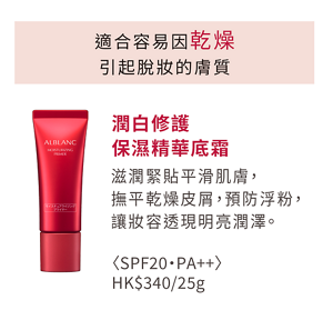 適合容易因乾燥 引起脫妝的膚質 潤白修護 保濕精華底霜  滋潤緊貼平滑肌膚， 撫平乾燥皮屑， 預防浮粉， 讓妝容透現明亮潤澤。 <SPF20・PA++> HK$340/25g 