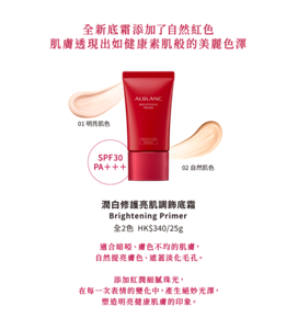 全新底霜添加了自然紅色 肌膚透現出如健康素肌般的美麗色澤 01 明亮肌色 02 自然肌色 潤白修護亮肌調飾底霜 Brightening Primer 適合暗啞、膚色不均的肌膚， 自然提亮膚色、遮蓋淡化毛孔。  添加紅潤細膩珠光， 在每一次表情的變化中，產生絕妙光澤， 塑造明亮健康肌膚的印象。
