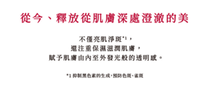 從今、釋放從肌膚深處澄澈的美  不僅亮肌淨斑，還注重保濕滋潤肌膚，賦予肌膚由內至外發光般的透明感。  *1 抑制黑色素的生成，預防色斑、雀斑