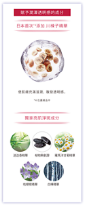 賦予潤澤透明感的成分 日本首次*4添加 川楝子精華 使肌膚充滿滋潤，散發透明感。 *4 在護膚品中 獨家亮肌淨斑成分 迷迭香精華 植物鞘氨醇 羅馬洋甘菊精華 桔梗根精華 白樺精華 