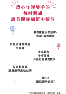 悉心守護雙手的每吋肌膚 讓美麗從細節中綻放 滋潤覆蓋手部肌膚， 水潤、富透明感 手部塗抹精華液 的感覺 香味柔和， 小巧便攜， 外出也能滋潤雙手 沒有黏膩感 肌膚變得柔軟幼滑 開心！ 還能預防色斑*  *抑制黑色素的形成，預防色斑、雀斑