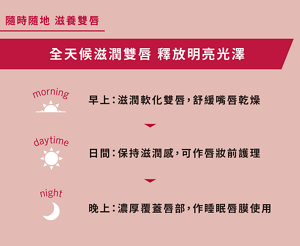 隨時隨地 滋養雙唇 全天候滋潤雙唇  釋放明亮光澤 早上：滋潤軟化雙唇，舒緩嘴唇乾燥 日間：保持滋潤感，可作唇妝前護理 晚上：濃厚覆蓋唇部，作睡眠唇膜使用 